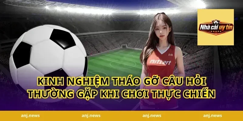 Kinh nghiệm tháo gỡ câu hỏi thường gặp khi chơi thực chiến