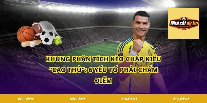 Khung phân tích kèo chấp kiểu “cao thủ”: 6 yếu tố phải chấm điểm