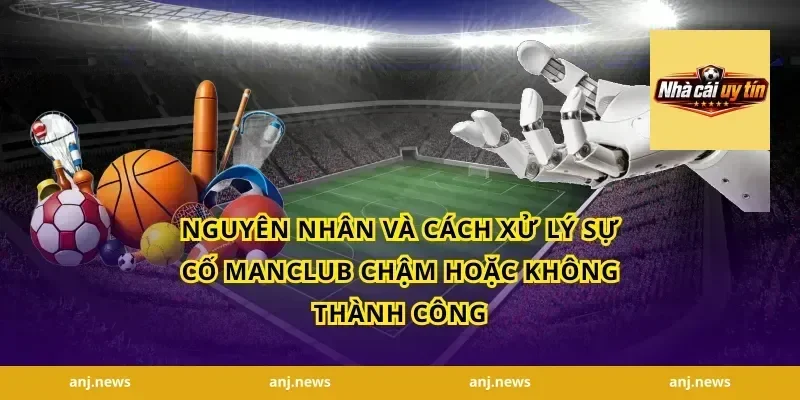 Nguyên nhân và cách xử lý sự cố Manclub chậm hoặc không thành công
