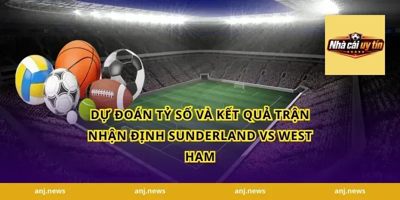 Dự Đoán Tỷ Số Và Kết Quả Trận Nhận Định Sunderland Vs West Ham